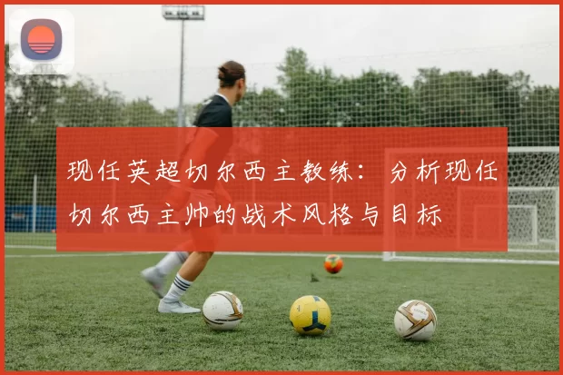 现任英超切尔西主教练：分析现任切尔西主帅的战术风格与目标