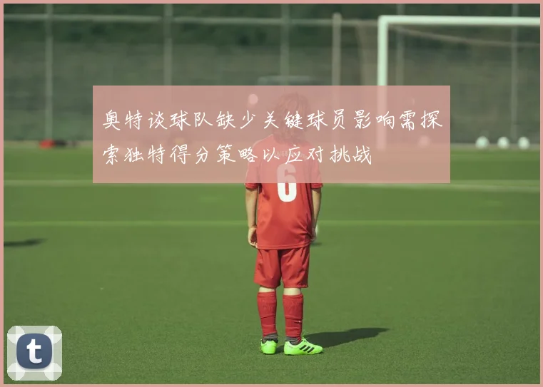 奥特谈球队缺少关键球员影响需探索独特得分策略以应对挑战