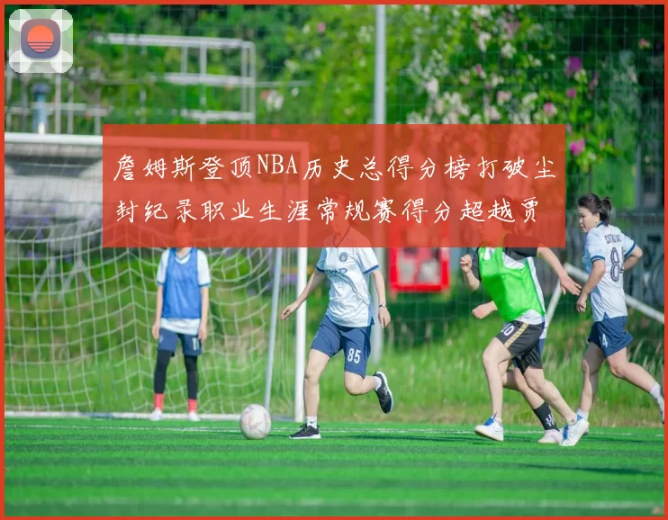 詹姆斯登顶NBA历史总得分榜打破尘封纪录职业生涯常规赛得分超越贾巴尔