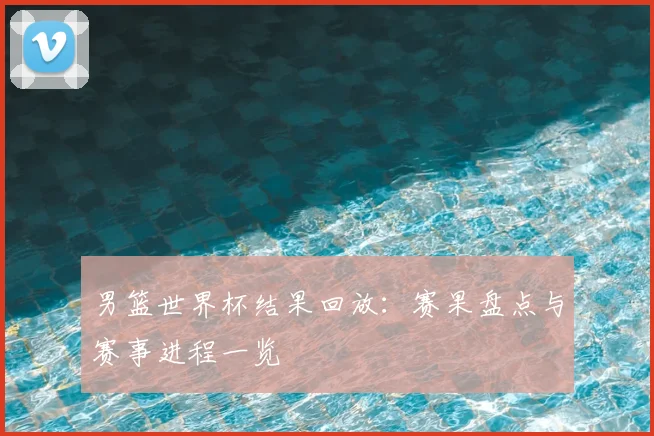 男篮世界杯结果回放:赛果盘点与赛事进程一览