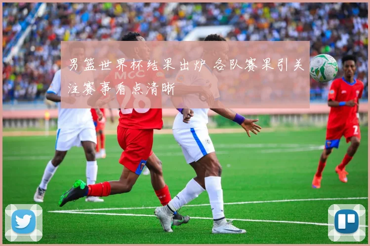 男篮世界杯结果出炉 各队赛果引关注赛事看点清晰