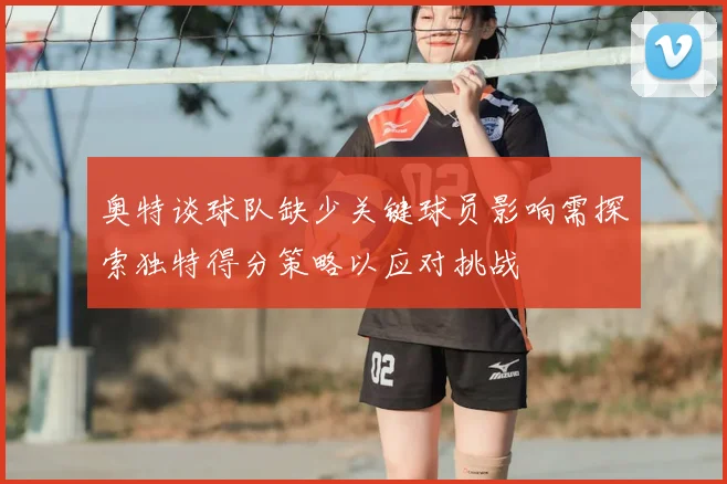 奥特谈球队缺少关键球员影响需探索独特得分策略以应对挑战
