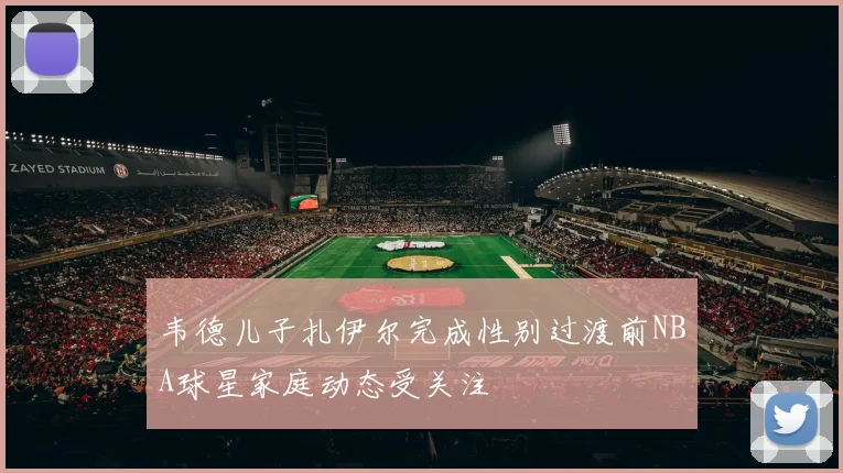 韦德儿子扎伊尔完成性别过渡前NBA球星家庭动态受关注