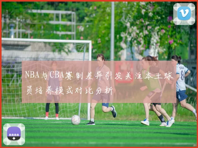 NBA与CBA赛制差异引发关注本土球员培养模式对比分析