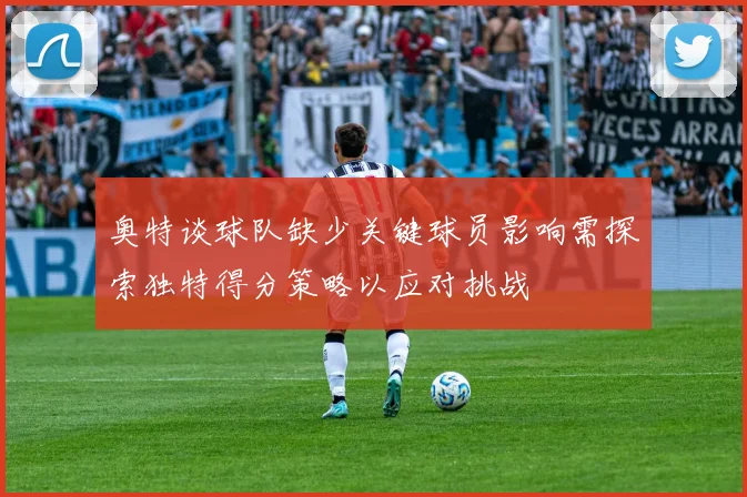奥特谈球队缺少关键球员影响需探索独特得分策略以应对挑战