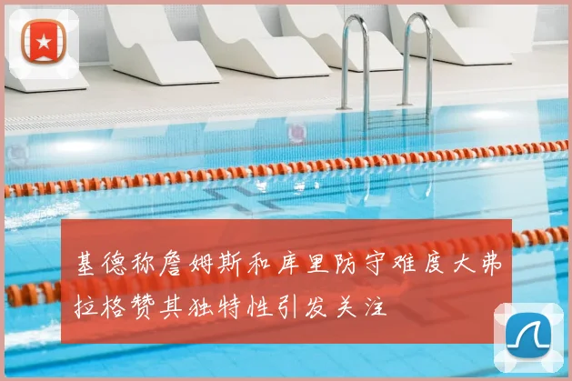基德称詹姆斯和库里防守难度大弗拉格赞其独特性引发关注