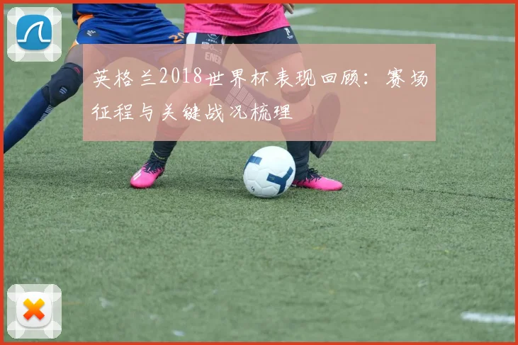 英格兰2018世界杯表现回顾:赛场征程与关键战况梳理
