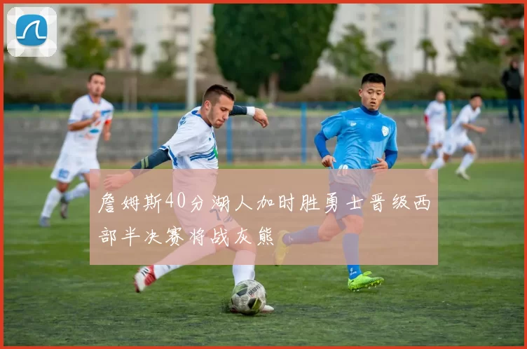 詹姆斯40分湖人加时胜勇士晋级西部半决赛将战灰熊