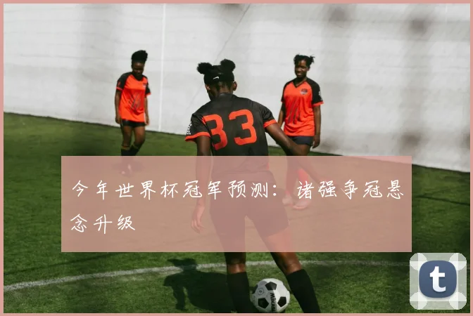 今年世界杯冠军预测:诸强争冠悬念升级