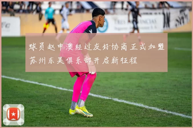 球员赵申澳经过友好协商正式加盟苏州东吴俱乐部开启新征程