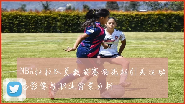 NBA拉拉队员戴安赛场亮相引关注动态影像与职业背景分析