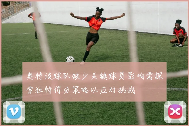 奥特谈球队缺少关键球员影响需探索独特得分策略以应对挑战