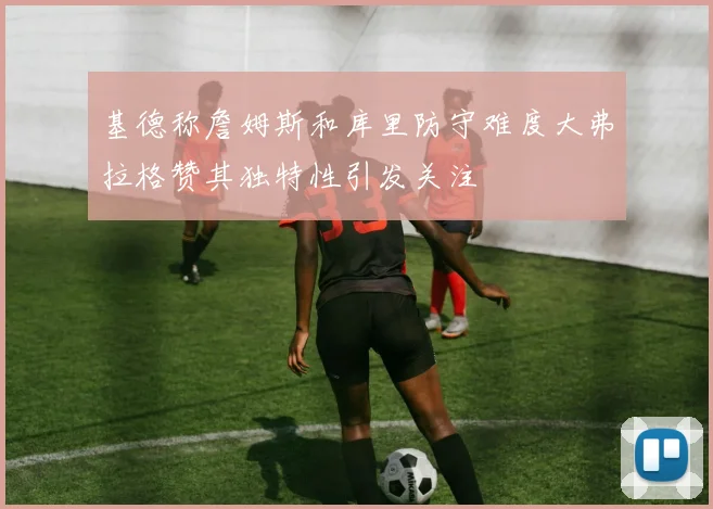 基德称詹姆斯和库里防守难度大弗拉格赞其独特性引发关注