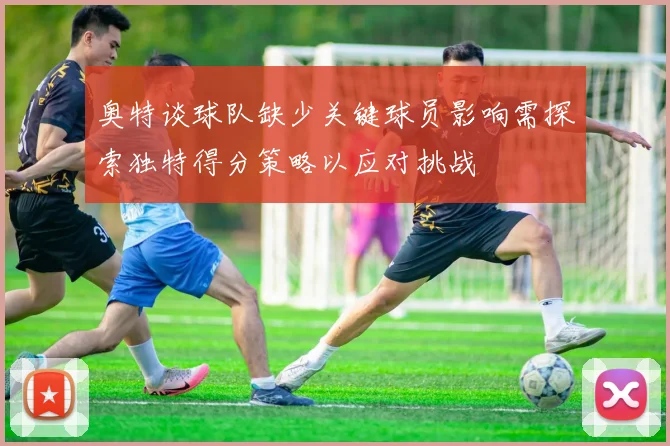 奥特谈球队缺少关键球员影响需探索独特得分策略以应对挑战