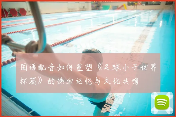 国语配音如何重塑《足球小子世界杯篇》的热血记忆与文化共鸣