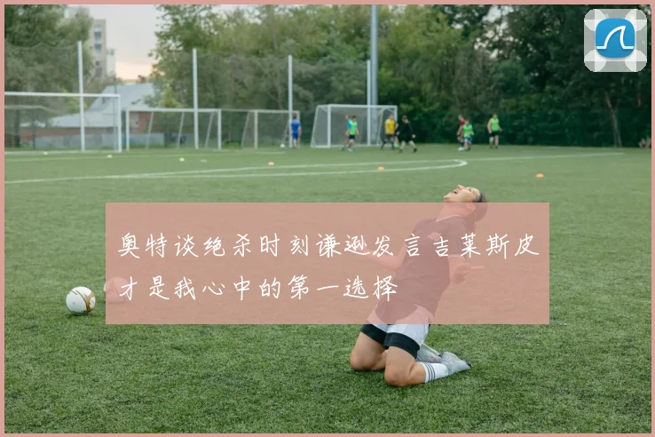 奥特谈绝杀时刻谦逊发言吉莱斯皮才是我心中的第一选择