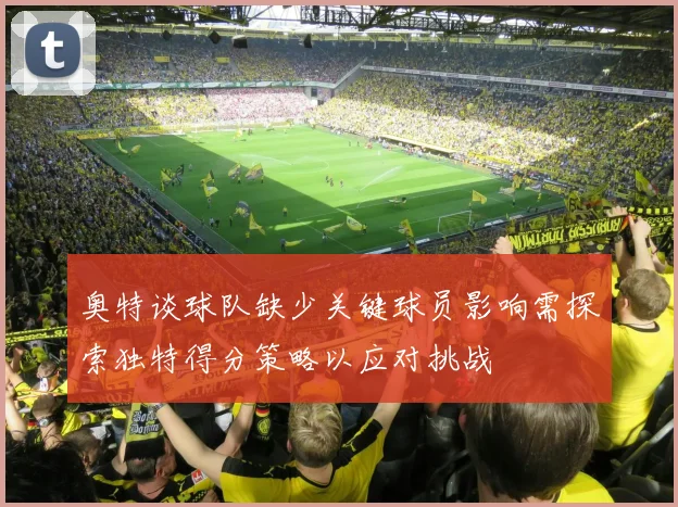 奥特谈球队缺少关键球员影响需探索独特得分策略以应对挑战