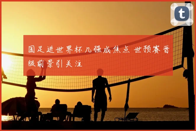 国足进世界杯几强成焦点 世预赛晋级前景引关注