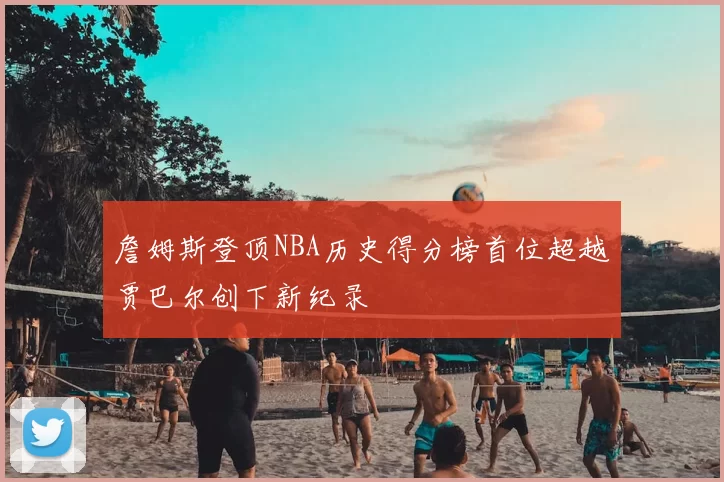 詹姆斯登顶NBA历史得分榜首位超越贾巴尔创下新纪录