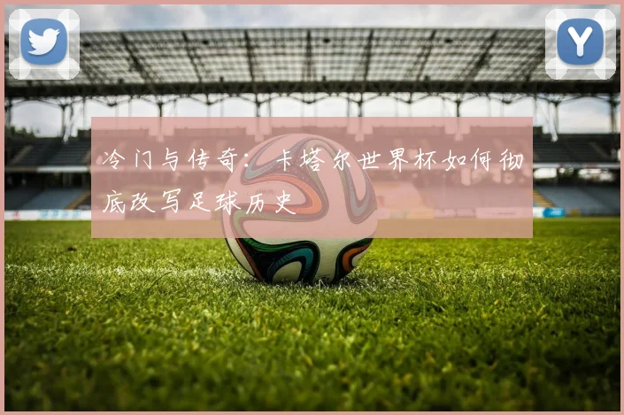 冷门与传奇:卡塔尔世界杯如何彻底改写足球历史