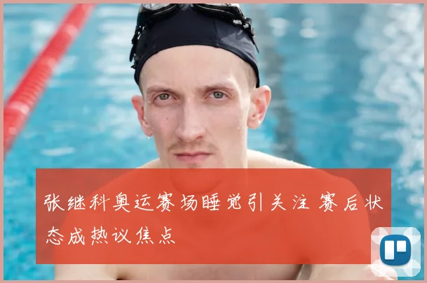 张继科奥运赛场睡觉引关注 赛后状态成热议焦点
