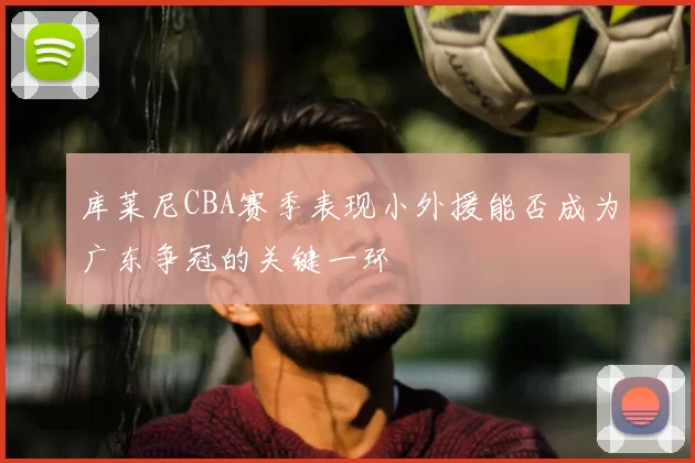 库莱尼CBA赛季表现小外援能否成为广东争冠的关键一环