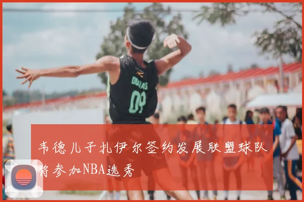 韦德儿子扎伊尔签约发展联盟球队将参加NBA选秀