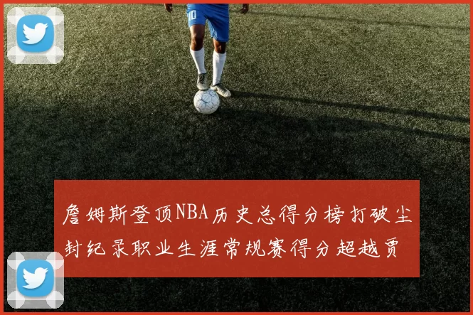 詹姆斯登顶NBA历史总得分榜打破尘封纪录职业生涯常规赛得分超越贾巴尔