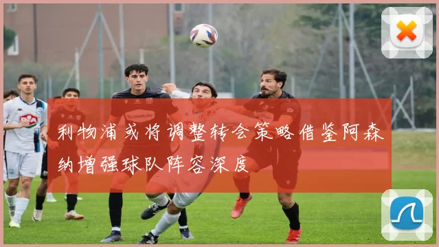 利物浦或将调整转会策略借鉴阿森纳增强球队阵容深度