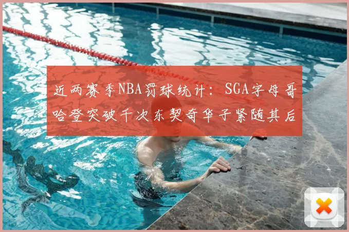 近两赛季NBA罚球统计：SGA字母哥哈登突破千次东契奇华子紧随其后
