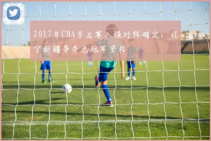 2017年CBA季后赛八强对阵确定,辽宁新疆争夺总冠军资格
