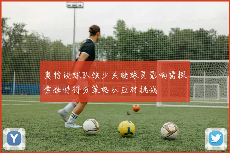 奥特谈球队缺少关键球员影响需探索独特得分策略以应对挑战