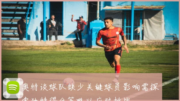 奥特谈球队缺少关键球员影响需探索独特得分策略以应对挑战