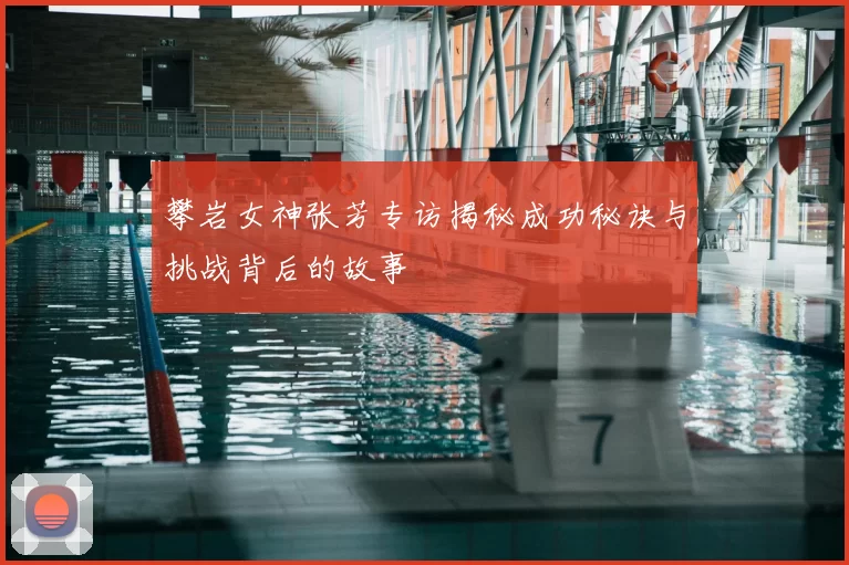 攀岩女神张芳专访揭秘成功秘诀与挑战背后的故事
