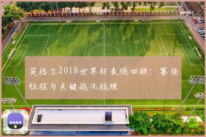 英格兰2018世界杯表现回顾:赛场征程与关键战况梳理