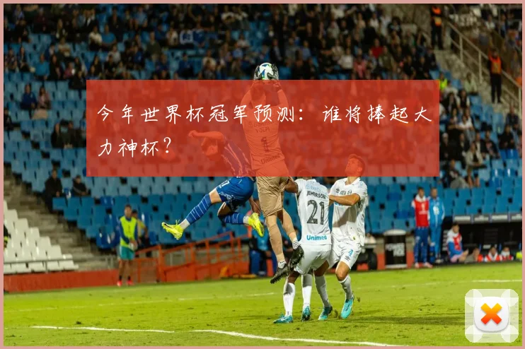 今年世界杯冠军预测:谁将捧起大力神杯?