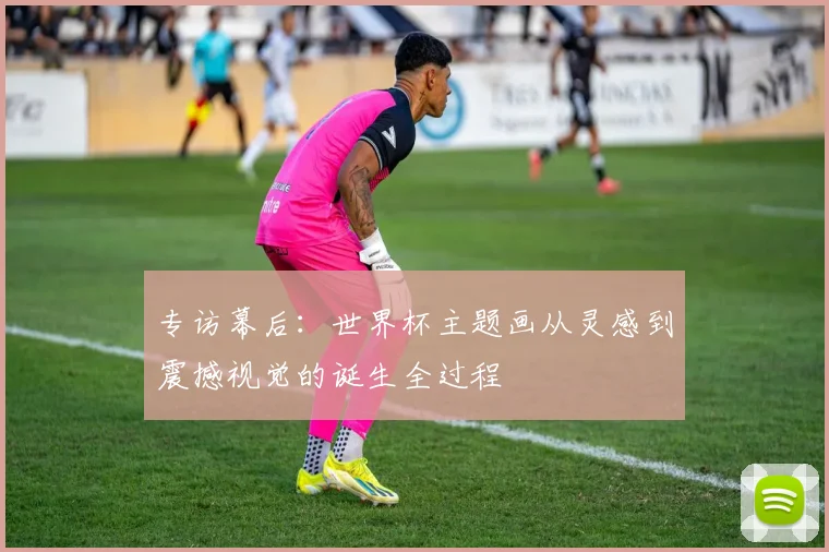 专访幕后:世界杯主题画从灵感到震撼视觉的诞生全过程