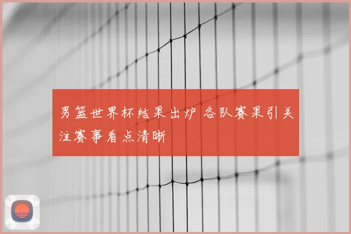 男篮世界杯结果出炉 各队赛果引关注赛事看点清晰