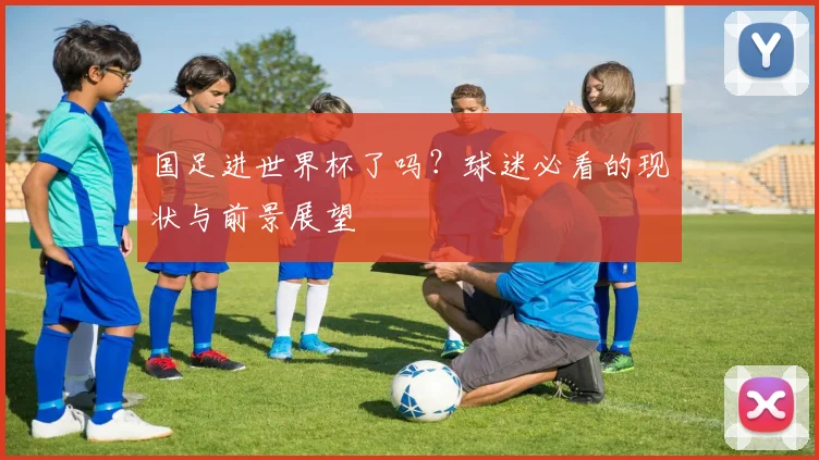 国足进世界杯了吗?球迷必看的现状与前景展望