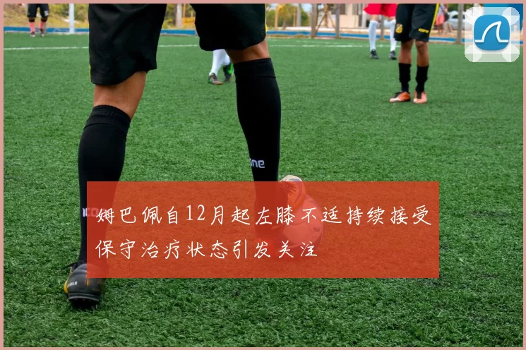 姆巴佩自12月起左膝不适持续接受保守治疗状态引发关注