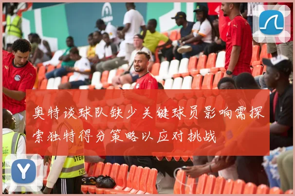 奥特谈球队缺少关键球员影响需探索独特得分策略以应对挑战