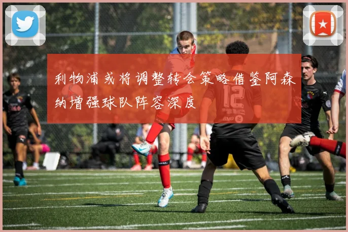 利物浦或将调整转会策略借鉴阿森纳增强球队阵容深度