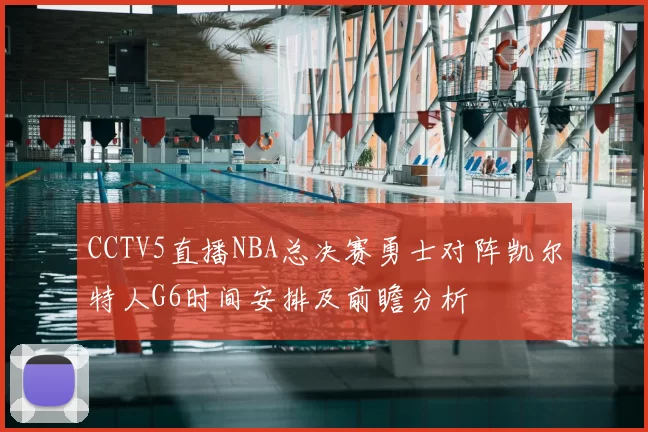 CCTV5直播NBA总决赛勇士对阵凯尔特人G6时间安排及前瞻分析