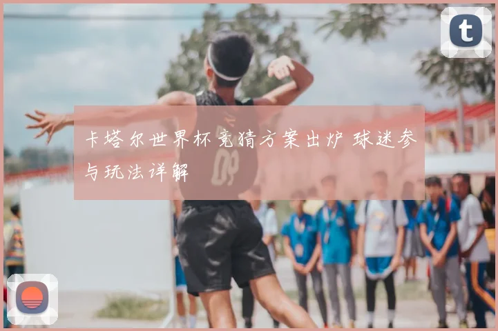 卡塔尔世界杯竞猜方案出炉 球迷参与玩法详解