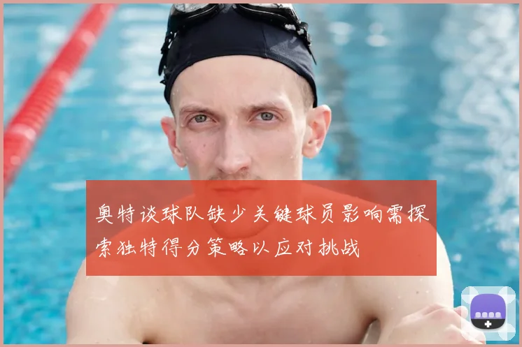 奥特谈球队缺少关键球员影响需探索独特得分策略以应对挑战