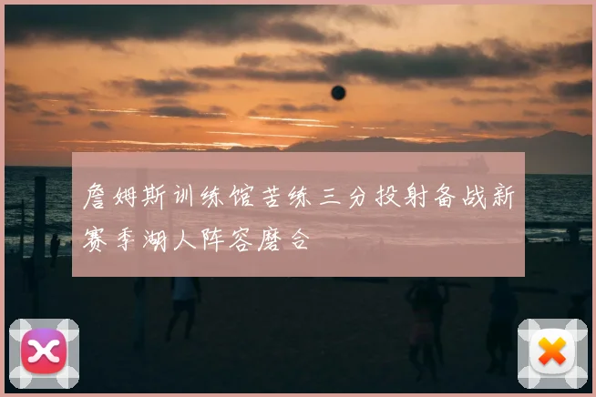詹姆斯训练馆苦练三分投射备战新赛季湖人阵容磨合