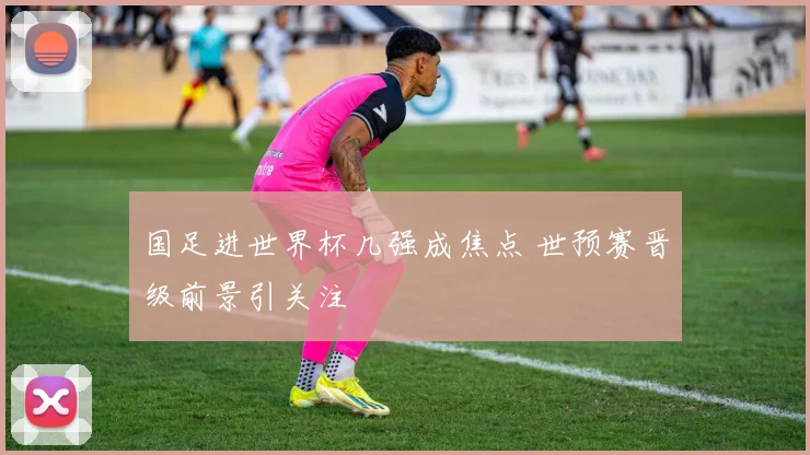 国足进世界杯几强成焦点 世预赛晋级前景引关注