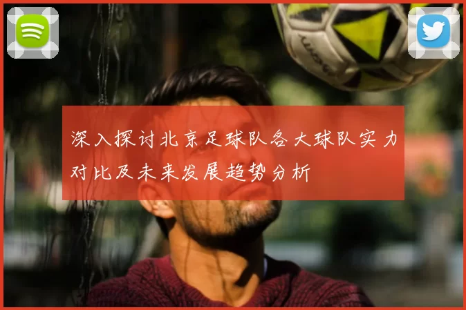 深入探讨北京足球队各大球队实力对比及未来发展趋势分析