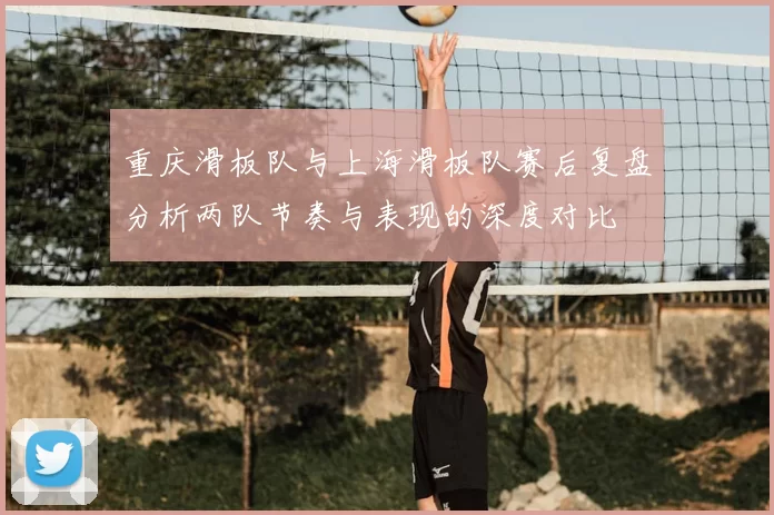 重庆滑板队与上海滑板队赛后复盘分析两队节奏与表现的深度对比