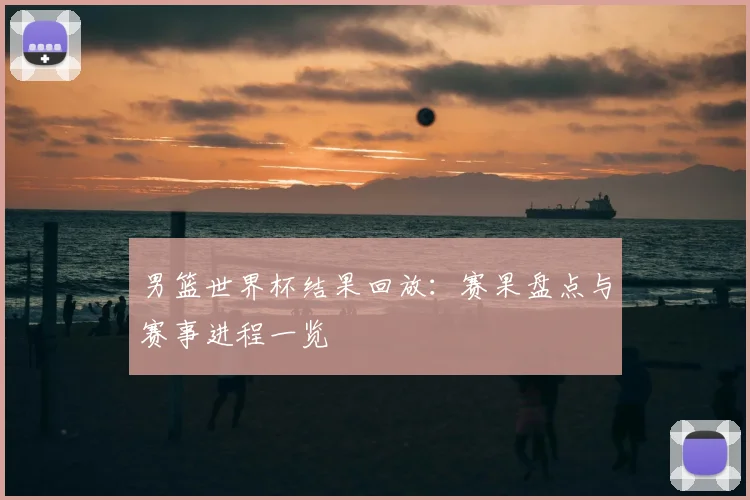 男篮世界杯结果回放:赛果盘点与赛事进程一览